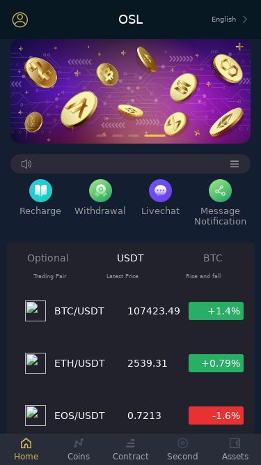 Screenshot 16/06/2025 oslus.cc OSL OSL English Recharge Withdrawal Livechat Message Notification - Optional USDT BTC Trading Pair Latest Price Rise and fall BTC/USDT 107423.49 +1.4% ETH/USDT 2539.31 +0.79% EOS/USDT 0.7213 -1.6% DOGE/USDT 0.185927 -0.37% BCH/USDT 420.04 +2.68% BSV/USDT 33.6506 +2.34% DASH/USDT 21.67 +0.23% LTC/USDT 88.79 -0.19% ZEC/USDT 50.37 +3.45% TRX/USDT 0.282359 -1.01% ADA/USDT 0.675086 +1.35% IOTA/USDT 0.1831 +1.89% LINK/USDT 13.9069 +1.06% ATOM/USDT 4.3191 +0.73% XTZ/USDT 0.5722 +0.93% Home Coins Contract Second As