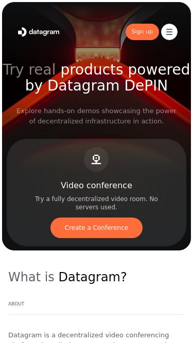 Screenshot 09/07/2025 dashboard.datagram.network Datagram Network EARN REWARDS TODAY Sign up Try real products powered by Datagram DePIN Explore hands-on demos showcasing the powerof decentralized infrastructure in action. Video conference Try a fully decentralized video room. No servers used. Create a Conference What is Datagram? about Datagram is a decentralized video conferencing platform that eliminates central servers, ensuring privacy, scalability, and cost-efficiency. Seamlessly host meetings ranging from small teams to large events. Download the T