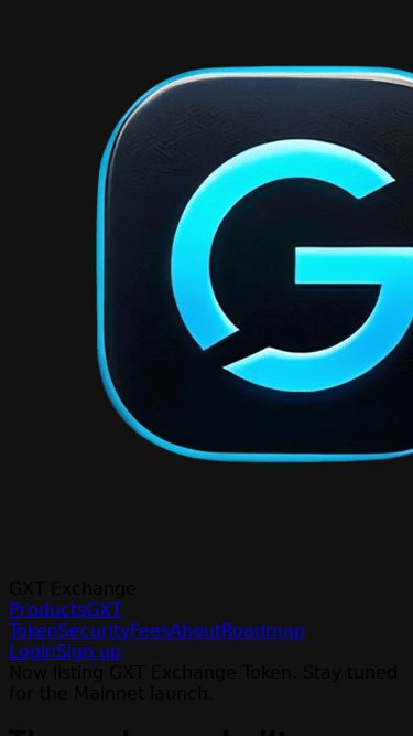 Screenshot 30/06/2026 gxtexchange.com GXT Exchange - Trade Crypto, Spot, Futures & GXT Token GXT Exchange Products GXT Token Security Fees About Roadmap Login Sign up Now listing GXT Exchange Token. Stay tuned for the Mainnet launch. The exchange built for the next era. Trade Spot, Futures, and Earn on GXT Exchange. Lightning-fast matching, deep liquidity, and bank-grade security - powered by the GXT token economy. Get started - Free I have an account $10M+ 24h Volume 100k+ Registered users 200+ Listed pairs 180+ Countries served Live Marke