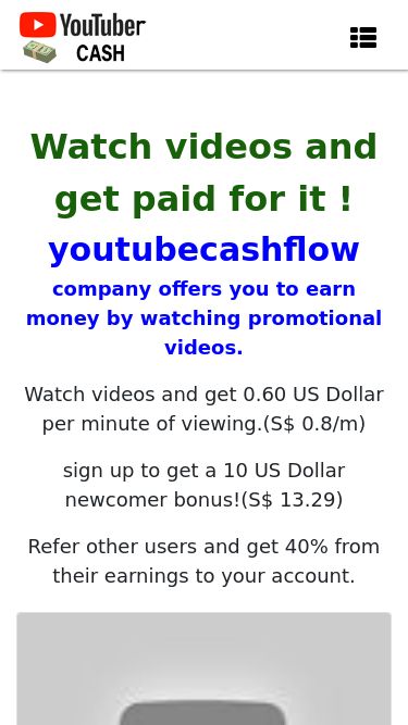 Screenshot 02/03/2025 youtubecashflow.xyz Paid video viewing Main Sign In Sign Up F.A.Q Support Watch videos and get paid for it ! youtubecashflow company offers you to earn money by watching promotional videos. Watch videos and get 0.60 US Dollar per minute of viewing.(S$ 0.8/m) sign up to get a 10 US Dollar newcomer bonus!(S$ 13.29) Refer other users and get 40% from their earnings to your account. Watch video get $ 5.05 (S$ 6.71) Watch video get $ 5.37 (S$ 7.14) Watch video get $ 17.8 (S$ 23.66) Watch video get $ 15.93 (S$ 21.18) Watch video get