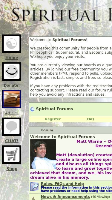 Screenshot 07/03/2025 spiritualforums.com Spiritual Forums - Spirituality, Metaphysical, Paranormal and Religious Discussion Forums Home Donate! Articles CHAT! Shop   Welcome to Spiritual Forums!. We created this community for people from all backgrounds to discuss Spiritual, Paranormal, Metaphysical, Philosophical, Supernatural, and Esoteric subjects. From Astral Projection to Zen, all topics are welcome. We hope you enjoy your visits. You are currently viewing our boards as a guest, which gives you limited access to most discussions and articles.