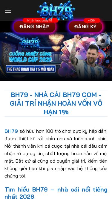 Screenshot 16/06/2026 hbh79.com BH79 - Nhà Cái BH79 COM - GIẢI TRÍ NHẬN HOÀN VỐN VÔ HẠN 1% Bỏ qua nội dung Đăng nhập Đăng ký Trang chủ Thể Thao Casino Bắn Cá Xổ Số Nổ Hũ Đá Gà Đăng nhập Đăng ký BH79 - Nhà Cái BH79 COM - GIẢI TRÍ NHẬN HOÀN VỐN VÔ HẠN 1% BH79 sở hữu hơn 100 trò chơi cực kỳ hấp dẫn, được thiết kế rất chỉn chu và luôn xanh chín. Mỗi thành viên khi cá cược tại nhà cái đều cảm nhận rõ sự uy tín, chất lượng hoà
