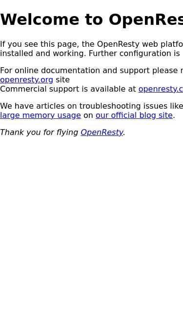 Screenshot 26/04/2025 static01.savedfilez.com Welcome to OpenResty! Welcome to OpenResty! If you see this page, the OpenResty web platform is successfully installed and working. Further configuration is required. For online documentation and support please refer to our openresty.org site Commercial support is available at openresty.com. We have articles on troubleshooting issues like high CPU usage and large memory usage on our official blog site. Thank you for flying OpenResty.