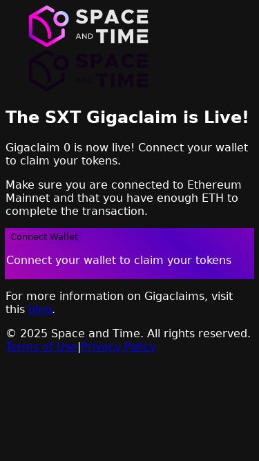 Screenshot 10/05/2025 gigaclaim.spaceandtime.io Space and Time (SXT) Gigaclaims The SXT Gigaclaim is Live! Gigaclaim 0 is now live! Connect your wallet to claim your tokens. Make sure you are connected to Ethereum Mainnet and that you have enough ETH to complete the transaction. Connect Wallet Connect your wallet to claim your tokens For more information on Gigaclaims, visit this blog. © 2025 Space and Time. All rights reserved. Terms of Use | Privacy Policy