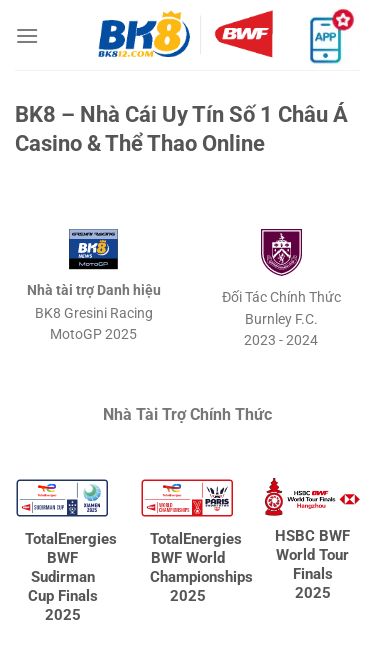 Screenshot 13/05/2025 bk812.com BK8 - Nhà Cái Uy Tín Số 1 Châu Á Casino & Thể Thao Online - Bỏ qua nội dung Trang Chủ Hướng Dẫn Nhanh casino Thể Thao Nổ Hũ Bắn Cá Xổ Số Khuyến Mãi BK8 – Nhà Cái Uy Tín Số 1 Châu Á Casino & Thể Thao Online Nhà tài trợ Danh hiệu BK8 Gresini RacingMotoGP 2025 Đối Tác Chính Thức Burnley F.C.2023 - 2024 Nhà Tài Trợ Chính Thức TotalEnergies BWF Sudirman Cup Finals 2025 TotalEnergies BWF World Championships 2025 HSBC BWF World Tour Finals 2
