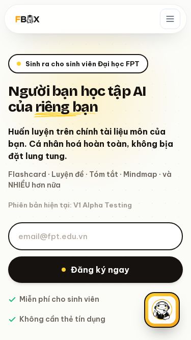 Screenshot 27/07/2026 fboxedu.com FBOX - FPT Base Optimized X Trang chủ Học tập Cộng đồng Tài nguyên Ngôn ngữ Bảng giá Đăng nhập Sinh ra cho sinh viên Đại học FPT Người bạn học tập AI của riêng bạn Huấn luyện trên chính tài liệu môn của bạn. Cá nhân hoá hoàn toàn, không bịa đặt lung tung. Flashcard · Luyện đề · Tóm tắt · Mindmap · và NHIỀU hơn nữa Phiên bản hiện tại: V1 Alpha Testing Đăng ký ngay Miễn phí cho sinh viên Không cần thẻ tín