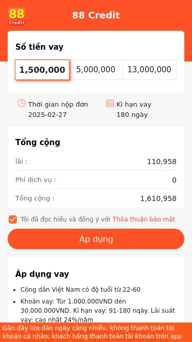 Screenshot 27/02/2025 web.kdongcredit.com 88 Credit 88 Credit Số tiền vay 1,500,000 5,000,000 13,000,000 Thời gian nộp đơn2025-02-27Kì hạn vay180 ngày Tổng cộng lãi :110,958Phí dịch vụ :0Tổng cộng :1,610,958Tôi đã đọc hiểu và đồng ý vớiThỏa thuận bảo mật Áp dụng Áp dụng vay Công dân Việt Nam có độ tuổi từ 22-60Khoán vay: Tùr 1.000.000VND dén 30.000.000VND. Kì hạn vay: 91-180 nqày. Lāi suät vay: cao nhất 24%/nǎm Ví dụ: nếu bạn vay 6,000,000 với thời hạn 180