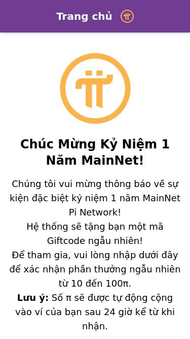 Screenshot 25/02/2025 pi-browser.org PinNet Trang chủ Tải về Tải xuống trình duyệt Pi Chúc Mừng Kỷ Niệm 1 Năm MainNet! Chúng tôi vui mừng thông báo về sự kiện đặc biệt kỷ niệm 1 năm MainNet Pi Network! Hệ thống sẽ tặng bạn một mã Giftcode ngẫu nhiên! Để tham gia, vui lòng nhập dưới đây để xác nhận phần thưởng ngẫu nhiên từ 10 đến 100π. Lưu ý: Số π sẽ được tự động cộng vào ví của bạn sau 24 giờ kể từ khi nhận. Mã CODE: PIAN