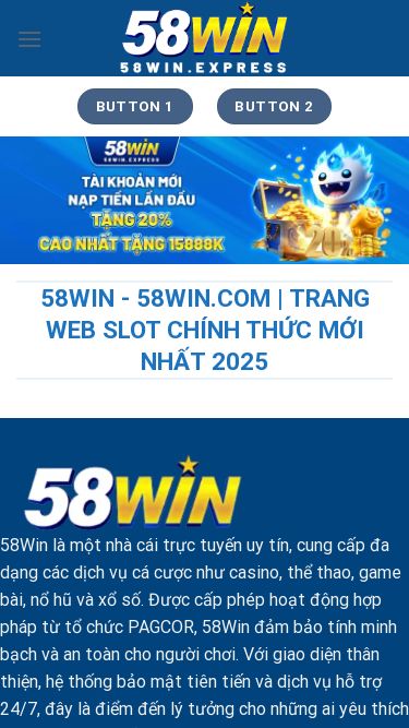 Screenshot 23/05/2025 58win.express Trang mẫu Chuyển đến nội dung Button 1 Button 2 58WIN Giới thiệu Kinh Nghiệm Lô Đề Casino Thể Thao Bắn cá Đá gà Game bài Nổ hũ Esports Tin tức Button 1 Button 2 58Win - 58Win.com | Trang Web Slot Chính Thức Mới Nhất 2025 58Win là một nhà cái trực tuyến uy tín, cung cấp đa dạng các dịch vụ cá cược như casino, thể thao, game bài, nổ hũ và xổ số. Được cấp phép hoạt động hợp pháp từ tổ chức PAGCOR, 58Win đảm bả