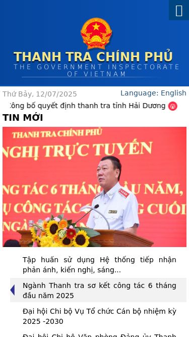 Screenshot 12/07/2025 thanhtra-gov.com Trang chủ THANH TRA CHÍNH PHỦ The Government Inspectorate of Vietnam Giới thiệu Chức năng nhiệm vụ Cơ cấu tổ chức Lịch sử phát triển Thông tin liên hệ TIN TỨC - SỰ KIỆN Thanh tra Khiếu nại tố cáo Phòng chống tham nhũng Tin tổng hợp Tin Liên kết VĂN BẢN PHÁP LUẬT Email Tìm kiếm Thứ Bảy, 12/07/2025 Công bố quyết định thanh tra tỉnh Hải Dương Sơ kết 5 năm thực hiện quy chế phối hợp giữa Ban Nội chính Trung 