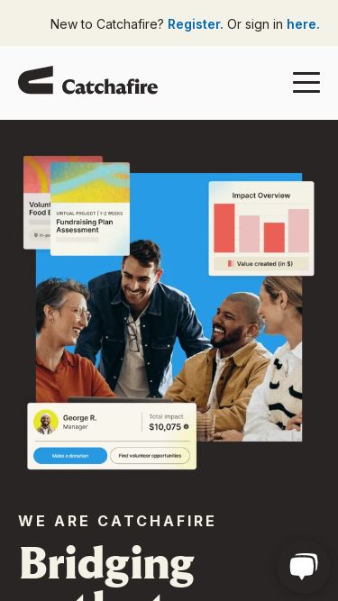Screenshot 05/03/2025 catchafire.org Catchafire: bridging paths to stronger communities Skip to content This is a search field with an auto-suggest feature attached. There are no suggestions because the search field is empty. New to Catchafire? Register. Or sign in here. Solutions Nonprofit capacity building program     Go beyond the grant to build capacity for nonprofits.   Scale capacity building resources   Support declined grantees Employee engagement software     Boost morale and retain top talent.   Build your employee volunteer program 