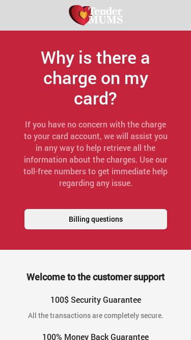 Screenshot 09/09/2025 card.tendermums.com Customer Support Why is there a charge on my card? If you have no concern with the charge to your card account, we will assist you in any way to help retrieve all the information about the charges. Use our toll-free numbers to get immediate help regarding any issue. Billing questions Welcome to the customer support 100$ Security Guarantee All the transactions are completely secure. 100% Money Back Guarantee You can request a refund once you are not satisfied with our products. 100% Safety Guarantee Any pers