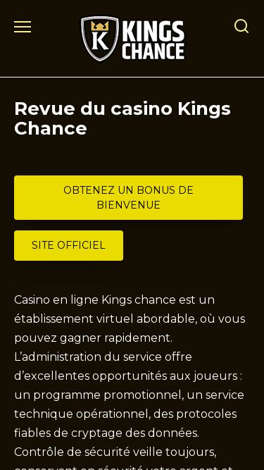 Screenshot 08/04/2025 kingschancecasino-fr.com Kings chance casino en ligne - Obtenez un bonus de bienvenue Skip to content Search for: Avantages de l’application Bonus et codes promotionnels Inscription au Kings chance casino Machines à sous Revue du casino Kings Chance OBTENEZ UN BONUS DE BIENVENUE SITE OFFICIEL Casino en ligne Kings chance est un établissement virtuel abordable, où vous pouvez gagner rapidement. L’administration du service offre d’excellentes opportunités aux joueurs : un programme promotionnel, un service technique opérat