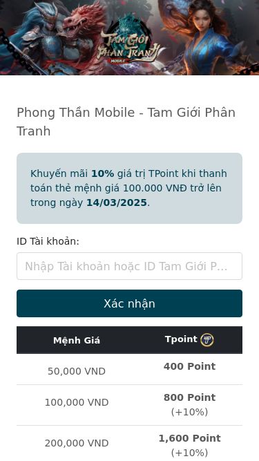 Screenshot 14/03/2025 naptamgioiphantranh.com Nạp thẻ Tam Giới Phân Tranh - Phong Thần Mobile chính thứcPhong Thần Mobile - Tam Giới Phân TranhKhuyến mãi 10% giá trị TPoint khi thanh toán thẻ mệnh giá 100.000 VNĐ trở lên trong ngày 14/03/2025.ID Tài khoản:Xác nhận Mệnh Giá Tpoint 50,000 VND 400 Point 100,000 VND 800 Point(+10%) 200,000 VND 1,600 Point(+10%) 300,000 VND 2,400 Point(+10%) 500,000 VND 4,000 Point(+10%) 1,000,000 VND 8,000 Point(+10%) Tam Giới Phân Tranh - Phong Thần Mobile là trò chơi có