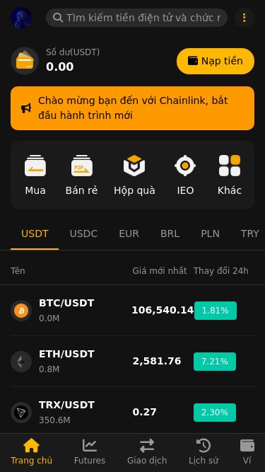 Screenshot 20/05/2025 attraderl.com CHAINLINK Số dư(USDT) 0.00 Nạp tiền Chào mừng bạn đến với Chainlink, bắt đầu hành trình mới Mua Bán rẻ Hộp quà IEO Khác USDT USDC EUR BRL PLN TRY SOL Tên Giá mới nhất Thay đổi 24h BTC/USDT 0.0M 106,540.14 1.81% ETH/USDT 0.8M 2,581.76 7.21% TRX/USDT 350.6M 0.27 2.30% SUI/USDT 73.0M 3.93 3.13% XRP/USDT 159.6M 2.39 0.64% ADA/USDT 120.3M 0.75 1.54% SOL/USDT 4.0M 170.77 3.21% LINK/USDT 4.5M 16.57 6.53% TON/USDT 8.2M 3.11 0.01% LTC/USDT 0.5M 97.58 -0.07% OM/USDT 33.0M 0.3