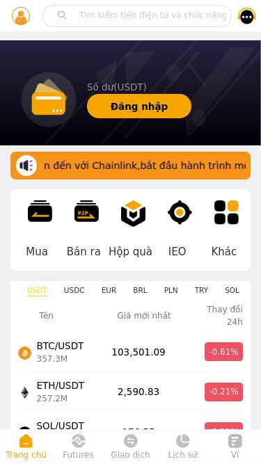 Screenshot 14/05/2025 byjiance.com CHAINLINK no data Số dư(USDT) Đăng nhập Chào mừng bạn đến với Chainlink,bắt đầu hành trình mới và mang đến cho bạn trải nghiệm khác biệt; Mua Bán ra Hộp quà IEO Khác USDT USDC EUR BRL PLN TRY SOL BTC ETH DAI BRZ Tên Giá mới nhất Thay đổi 24h BTC/USDT 357.3M 103,501.09 -0.61% ETH/USDT 257.2M 2,590.83 -0.21% SOL/USDT 28.2M 176.55 -0.21% EOS/USDT 3.3M 0.81 -8.15% DOGE/USDT 10.8M 0.23 -3.17% BCH/USDT 7.6M 405.59 -0.34% LTC/USDT 23.4M 99.96 -1.82% TRX/USDT 95.
