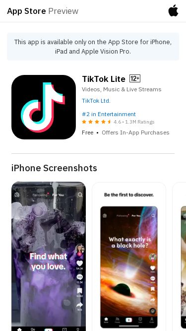 Screenshot 25/02/2025 tiktolite.com Tiktok Lite - Make Your Day App Store PreviewThis app is available only on the App Store for iPhone, iPad and Apple Vision Pro.TikTok LiteVideos, Music & Live StreamsTikTok Ltd.#2 in Entertainment4.6 • 1.3M RatingsFree • Offers In-App PurchasesiPhone ScreenshotsInstallation Guide & Additional ScreenshotsiPad, iMessage, Apple VisionTikTok is THE destination for mobile videos. On TikTok, short-form videos are exciting, spontaneous, and genuine. Whether you’re a sports fanatic, a pet enthusiast, 