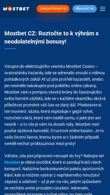 Screenshot 27/02/2025 sports-cz.ru Mostbet Casino CZ: Zábava, výhry a bonusy na jednom místě! ZAREGISTROVAT SE Přihlásit se Menu Mostbet CZ: Roztočte to k výhrám s neodolatelnými bonusy! Vstupte do elektrizujícího vesmíru Mostbet Casino – svatostánku hazardu, kde se adrenalin snoubí s vidinou pohádkových zisků! Ať už jste protřelí hazardéři, anebo jen nesměle nakukujete pod pokličku online zábavy, Mostbet vám s pompou otevírá brány do fascinujícího světa herních zážitků, kde se v každém okamžiku skr