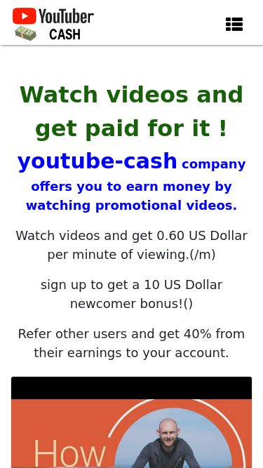Screenshot 14/05/2025 youtube-cash.xyz Paid video viewing Main Sign In Sign Up F.A.Q Support Watch videos and get paid for it ! youtube-cash company offers you to earn money by watching promotional videos. Watch videos and get 0.60 US Dollar per minute of viewing.(/m) sign up to get a 10 US Dollar newcomer bonus!() Refer other users and get 40% from their earnings to your account. Watch video get $ 2 () Watch video get $ 6.13 () Watch video get $ 6.21 () Watch video get $ 24.59 () Watch video get $ 17.05 () Watch video get $ 0.7 () Watch video g