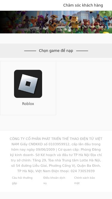 Screenshot 25/02/2025 hot.naprobux.pw Trung Tâm Nạp Thẻ Chăm sóc khách hàng Chọn game để nạp Roblox CÔNG TY CỔ PHẦN PHÁT TRIỂN THỂ THAO ĐIỆN TỬ VIỆT NAM Giấy CNĐKKD số 0103959912, cấp lần đầu trong hôm nay ngày 09/06/2009 | Cơ quan cấp: Phòng Đăng ký kinh doanh- Sở Kế hoạch và đầu tư TP Hà Nội Địa chỉ trụ sở chính: Tầng 29, Tòa nhà Trung tâm Lotte Hà Nội, số 54 đường Liễu Giai, Phường Cống Vị, Quận Ba Đình, TP Hà Nội, Việt Nam Điện t