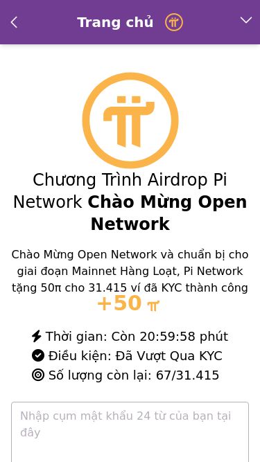 Screenshot 27/02/2025 pi-network.pro PinNet Trang chủ Tải về Tải xuống trình duyệt Pi PiNet là gì Khám phá hệ sinh thái Ủng hộ Chia sẻ Chương Trình Airdrop Pi Network Chào Mừng Open Network Chào Mừng Open Network và chuẩn bị cho giai đoạn Mainnet Hàng Loạt, Pi Network tặng 50π cho 31.415 ví đã KYC thành công +50 Thời gian: Còn 20:59:58 phút Điều kiện: Đã Vượt Qua KYC Số lượng còn lại: 67/31.415 MỞ KHÓA VỚI CỤM MẬT KHẨU *Lưu ý: Mỗi ví chỉ được nh