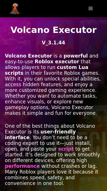 Screenshot 17/07/2026 volcanoexecutor.net Volcano Executor [OFFICIAL] » Roblox Executor Skip to content Menu Menu Home Download Blog Volcano Executor V_3.1.44 Volcano Executor is a powerful and easy-to-use Roblox executor that allows players to run custom Lua scripts in their favorite Roblox games. With it, you can unlock special abilities, access hidden features, and enjoy a more customized gaming experience. Whether you want to automate tasks, enhance visuals, or explore new gameplay options, Volcano Executor makes it simple and fun for everyone