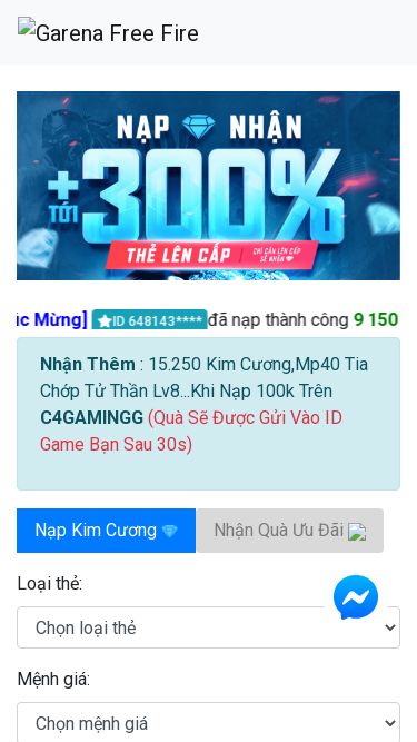 Screenshot 19/03/2025 c4gamingg.store C4GAMINGG.Com | Trang Web Nạp Kim Cương Free Fire Và Nhận Gói Quà 2024 [Chúc Mừng] ID 648143**** đã nạp thành công 9 150 Kim Cương [Chúc Mừng] ID 350675**** đã nhận được Mp40 Tia Chớp Tử Thần Lv8 [Chúc Mừng] ID 564767**** đã nạp thành công 3 050 Kim Cương [Chúc Mừng] ID 543656**** đã nhận được M1014 Huyết Hoả Lv8 [Chúc Mừng] ID 195893**** đã nhận được Gói 15 250 Kim Cương [Chúc Mừng] ID 543645**** đã nhận được Mp40 Tia C