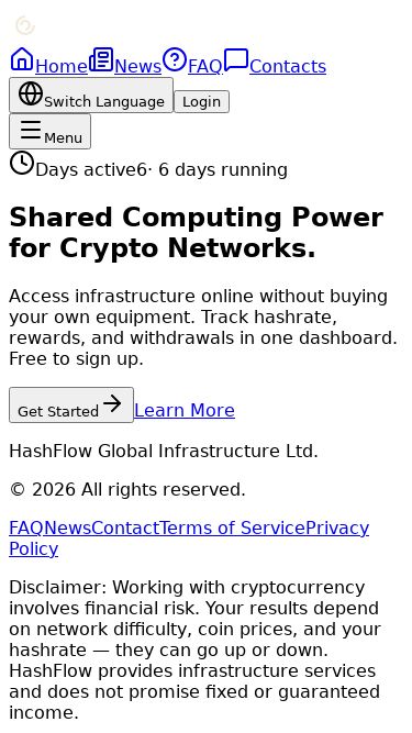 Screenshot 18/07/2026 hashflow.cc HashFlow Home News FAQ Contacts Switch Language Login Menu Days active 6 · 6 days running Shared Computing Power for Crypto Networks. Access infrastructure online without buying your own equipment. Track hashrate, rewards, and withdrawals in one dashboard. Free to sign up. Get Started Learn More HashFlow Global Infrastructure Ltd. © 2026 All rights reserved. FAQ News Contact Terms of Service Privacy Policy Disclaimer: Working with cryptocurrency involves financial risk. Your results depend on network diff