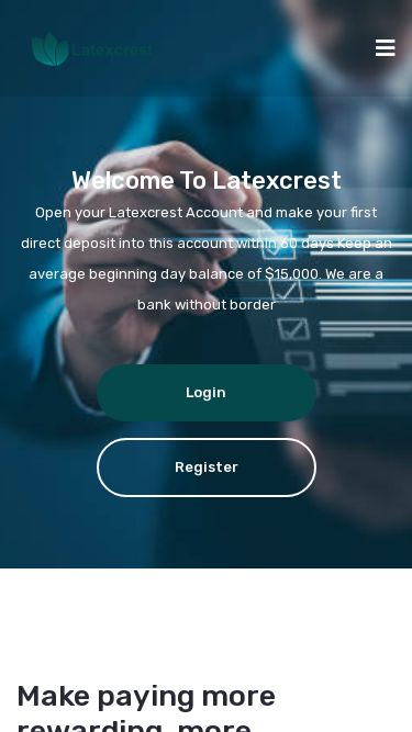 Screenshot 24/03/2025 latexcrest.com Latexcrest | Home Home About FAQs Contact Login Welcome to Latexcrest Open your Latexcrest Account and make your first direct deposit into this account within 60 days Keep an average beginning day balance of $15,000. We are a bank without border Login Register Make paying more rewarding, more convenient and more seamless with the bank you trust. Saving and management of your fund is as easy as it can be with Latexcrest Learn More 24/7 Services We provide a 24/7 customer support to ensure you are ahead Insta