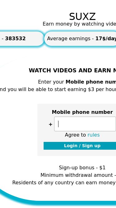 Screenshot 04/05/2025 suxz.pw SUXZ - Earn money by watching videos      SUXZ Earn money by watching videos Users - 383532 Average earnings - 17$/day Video views - 75049268 WATCH VIDEOS AND EARN MONEY Enter your Mobile phone number and you will be able to start earning $3 per hour by watching videos. Mobile phone number + Agree to rules Sign-up bonus - $1 Minimum withdrawal amount - $3 Residents of any country can earn money in our project!   Answers on questions Terms & Conditions Earn money by watching videos © You work, we pay