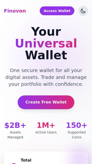 Screenshot 07/05/2025 finovon.com Finovon Finovon Features Security Access Wallet Your Universal Wallet One secure wallet for all your digital assets. Trade and manage your portfolio with confidence. Create Free Wallet $2B+ Assets Managed 1M+ Active Users 150+ Supported Coins Total Balance Updated just now $25,432.95 ₿ Bitcoin 0.45 BTC +3.54% Ξ Ethereum 4.21 ETH +5.23% Powerful Features for Your Digital Assets Everything you need to manage your cryptocurrency portfolio in one secure platform Multi-Chain Support Support for multiple block