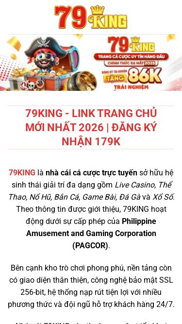 Screenshot 20/07/2026 79kingcom.sbs 79KING - Link Trang Chủ Mới Nhất 2026 | Đăng Ký Nhận 179K Chuyển đến nội dung Đăng Ký Đăng Nhập Uncategorized 79KING - Link Trang Chủ Mới Nhất 2026 | Đăng Ký Nhận 179K 79KING là nhà cái cá cược trực tuyến sở hữu hệ sinh thái giải trí đa dạng gồm Live Casino, Thể Thao, Nổ Hũ, Bắn Cá, Game Bài, Đá Gà và Xổ Số. Theo thông tin được giới thiệu, 79KING hoạt động dưới sự cấp phép của Philippine Amusement and Gami