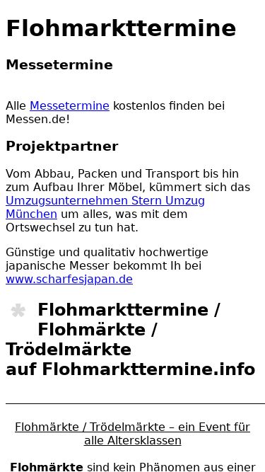 Screenshot 18/03/2025 flohmarkttermine.info Flohmarkttermine / Flohmärkte und Trödelmarkt Termine Flohmarkttermine Messetermine Alle Messetermine kostenlos finden bei Messen.de! Projektpartner Vom Abbau, Packen und Transport bis hin zum Aufbau Ihrer Möbel, kümmert sich das Umzugsunternehmen Stern Umzug München um alles, was mit dem Ortswechsel zu tun hat. Günstige und qualitativ hochwertige japanische Messer bekommt Ih bei www.scharfesjapan.de Flohmarkttermine / Flohmärkte / Trödelmärkteauf Flohmarkttermine.info Flohmärkte / Trödelmärkte 