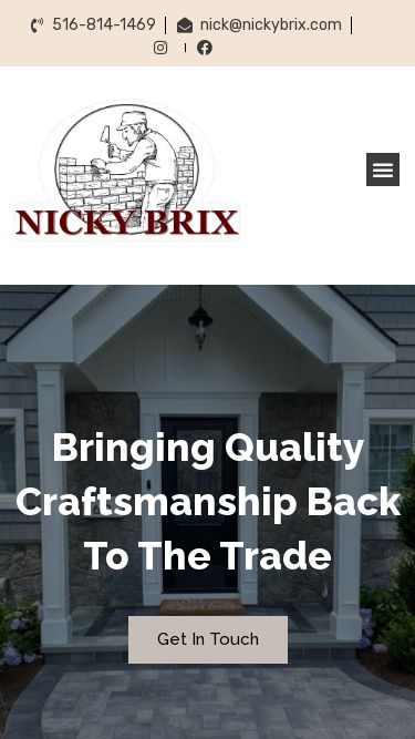 Screenshot 26/02/2025 nickybrix.com Nicky Brix Skip to content 516-814-1469 nick@nickybrix.com Home About Services Gallery Contact Us Menu Home About Services Gallery Contact Us 516-814-1469 nick@nickybrix.com Facebook-f Instagram Home About Services Gallery Contact Us Menu Home About Services Gallery Contact Us Bringing Quality Craftsmanship Back To The Trade Over 20 Years In The IndustryAbout UsLet Us Make Your Dream Project a RealityOur Services Bringing Quality Craftsmanship Back To The Trade Over 20 Years In The IndustryAbout UsLet Us Ma