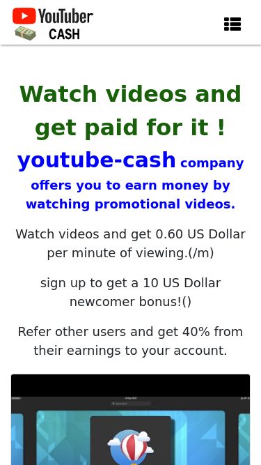 Screenshot 07/05/2025 youtube-cash.top Paid video viewing Main Sign In Sign Up F.A.Q Support Watch videos and get paid for it ! youtube-cash company offers you to earn money by watching promotional videos. Watch videos and get 0.60 US Dollar per minute of viewing.(/m) sign up to get a 10 US Dollar newcomer bonus!() Refer other users and get 40% from their earnings to your account. Watch video get $ 5.42 () Watch video get $ 1.69 () Watch video get $ 2.92 () Watch video get $ 0.43 () Watch video get $ 7.19 () Watch video get $ 1.82 () Watch video