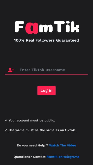 Screenshot 06/03/2025 famtik.com FamTik - Free TikTok Followers and Likes 100% Real Followers Guaranteed Log in ✔️ Your account must be public. ✔️ Username must be the same as on tiktok. Do you need Help ? Watch The Video Questions? Contact Famtik on telegrame © FamTik by GueDz 2023