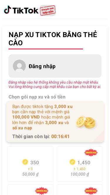 Screenshot 19/05/2025 cuahangxutiktok.com Nạp Xu TikTok Giá Rẻ - Uy Tín, Nhanh Chóng | Hướng Dẫn Chi Tiết NẠP XU TIKTOK BẰNG THẺ CÀO Đăng nhập Đăng nhập vào hệ thống không yêu cầu nhập mật khẩu. Vui lòng không cung cấp mật khẩu của bạn cho bất kỳ ai. Chọn gói nạp xu và số tiền Bạn được tiktok tặng 3,000 xu bạn cần nạp thẻ với mệnh giá 100,000 VND hoặc mệnh giá lớn hơn để nhận 3,000 xu và số xu nạp Thời gian còn lại: 00:16:41 350 + 0 50,