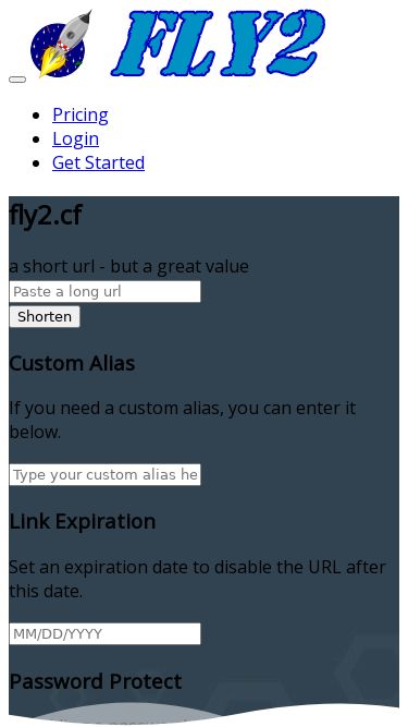 Screenshot 27/02/2025 fly2.cf fly2.cf PricingLoginGet Started PricingLoginGet Started fly2.cf a short url - but a great value Shorten Custom Alias If you need a custom alias, you can enter it below. Link Expiration Set an expiration date to disable the URL after this date. Password Protect By adding a password, you can restrict the access of statistics. Description This can be used to identify URLs on your account. Geotargeting Add more locations If you have different pages for different countries then it is possible to redirect users t