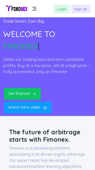Screenshot 19/03/2025 fimonex.com Fimonex - Arbitrage Login Sign Up Home Company Fimbot Partner Program FAQ Contact Sign Up Login Trade Smart, Earn Big Welcome to Fimonex| Utilize our trading bots and earn consistent profits. Buy at a low price, sell at a high price – Fully automated, only on Fimonex! Get Started Watch intro video The future of arbitrage starts with Fimonex. Fimonex is a pioneering platform specializing in AI-driven crypto arbitrage. Our expert team has developed advanced machine learning algorithms to help users capitali